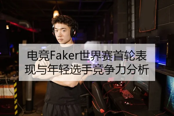 电竞Faker世界赛首轮表现与年轻选手竞争力分析