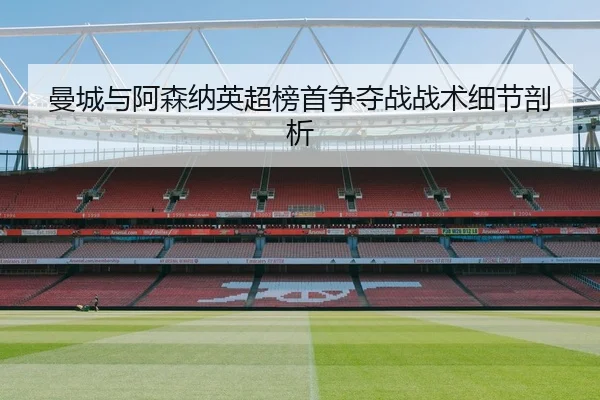 曼城与阿森纳英超榜首争夺战战术细节剖析